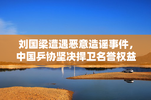 刘国梁遭遇恶意造谣事件，中国乒协坚决捍卫名誉权益