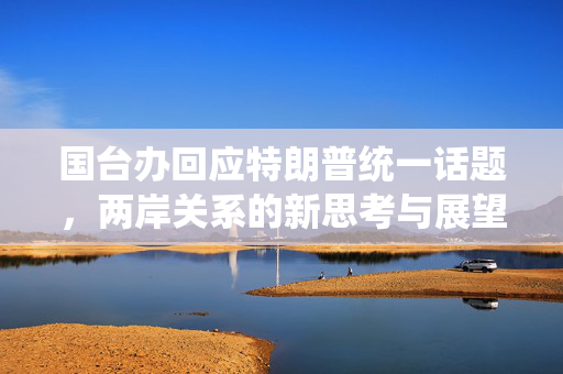 国台办回应特朗普统一话题，两岸关系的新思考与展望
