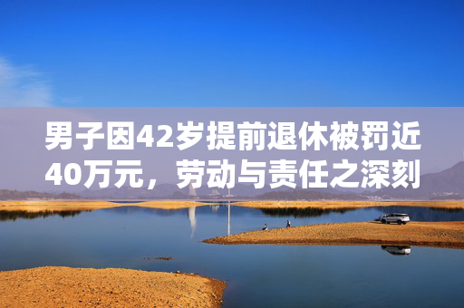 男子因42岁提前退休被罚近40万元，劳动与责任之深刻反思