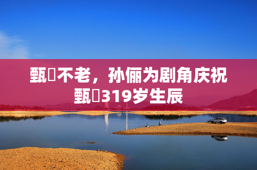 甄嬛不老，孙俪为剧角庆祝甄嬛319岁生辰