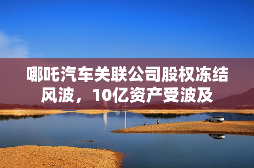 哪吒汽车关联公司股权冻结风波，10亿资产受波及