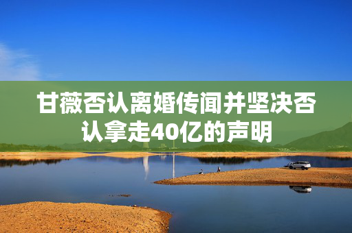 甘薇否认离婚传闻并坚决否认拿走40亿的声明