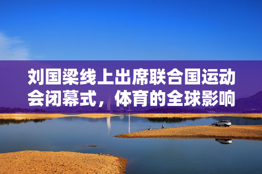 刘国梁线上出席联合国运动会闭幕式，体育的全球影响力展现
