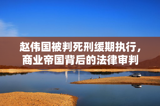 赵伟国被判死刑缓期执行，商业帝国背后的法律审判