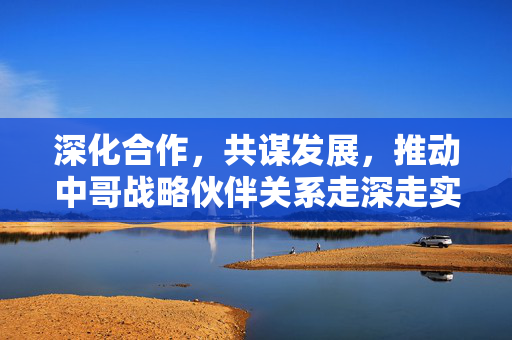 深化合作，共谋发展，推动中哥战略伙伴关系走深走实的路径探索