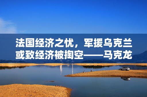 法国经济之忧，军援乌克兰或致经济被掏空——马克龙警告