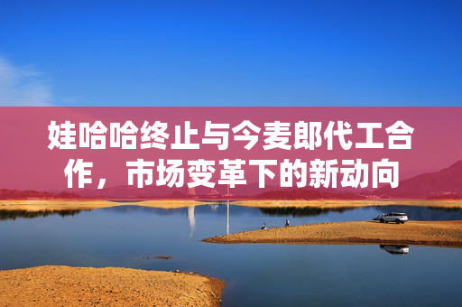 娃哈哈终止与今麦郎代工合作，市场变革下的新动向