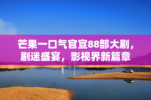 芒果一口气官宣88部大剧，剧迷盛宴，影视界新篇章