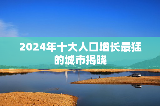 2024年十大人口增长最猛的城市揭晓