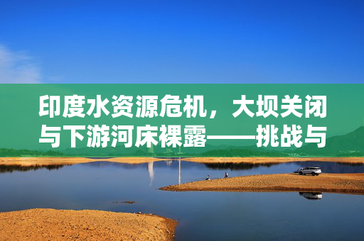 印度水资源危机，大坝关闭与下游河床裸露——挑战与应对策略