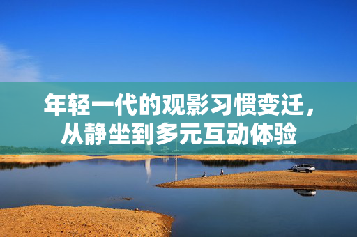 年轻一代的观影习惯变迁，从静坐到多元互动体验