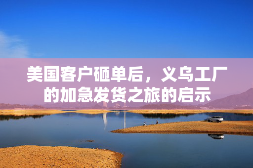 美国客户砸单后，义乌工厂的加急发货之旅的启示