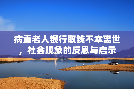 病重老人银行取钱不幸离世，社会现象的反思与启示