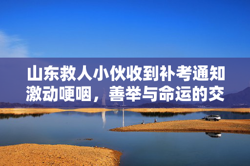 山东救人小伙收到补考通知激动哽咽，善举与命运的交响曲