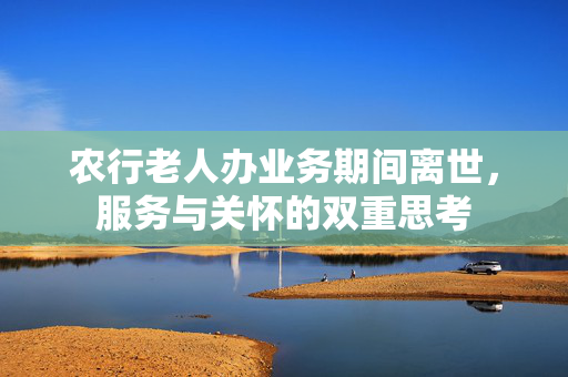 农行老人办业务期间离世，服务与关怀的双重思考
