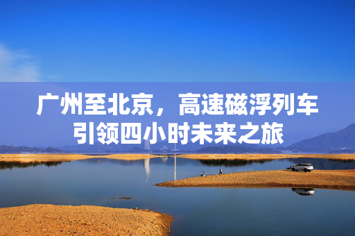 广州至北京，高速磁浮列车引领四小时未来之旅