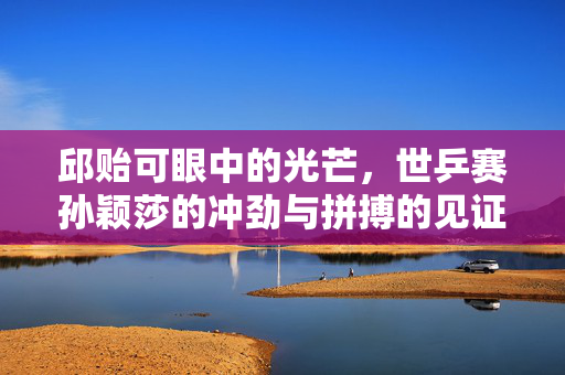 邱贻可眼中的光芒，世乒赛孙颖莎的冲劲与拼搏的见证