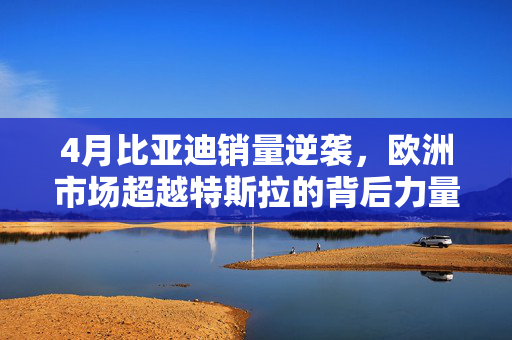 4月比亚迪销量逆袭，欧洲市场超越特斯拉的背后力量