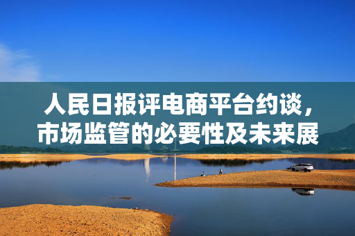 人民日报评电商平台约谈，市场监管的必要性及未来展望