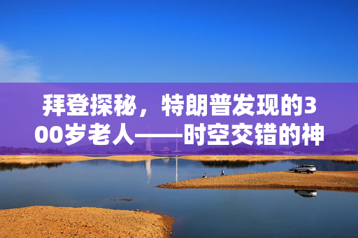 拜登探秘，特朗普发现的300岁老人——时空交错的神秘传说