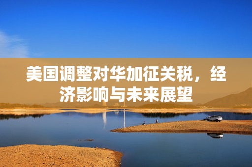 美国调整对华加征关税，经济影响与未来展望