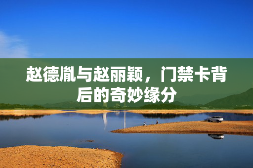 赵德胤与赵丽颖，门禁卡背后的奇妙缘分