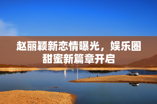 赵丽颖新恋情曝光，娱乐圈甜蜜新篇章开启
