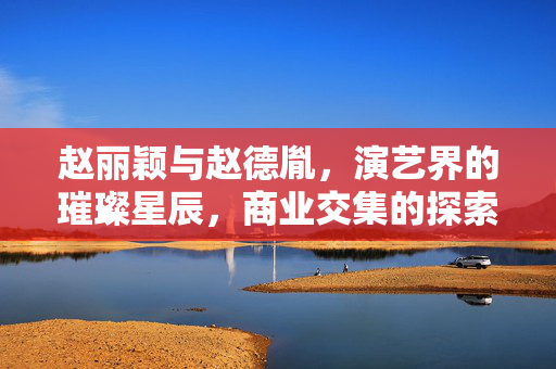 赵丽颖与赵德胤，演艺界的璀璨星辰，商业交集的探索之旅