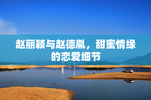 赵丽颖与赵德胤，甜蜜情缘的恋爱细节