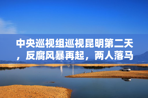 中央巡视组巡视昆明第二天，反腐风暴再起，两人落马，彰显零容忍的决心