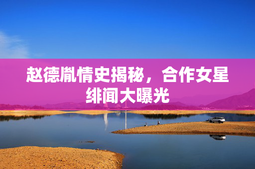 赵德胤情史揭秘，合作女星绯闻大曝光