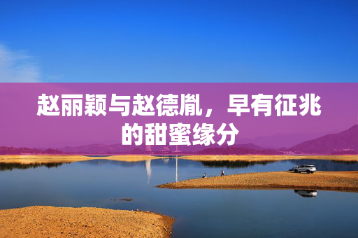 赵丽颖与赵德胤，早有征兆的甜蜜缘分