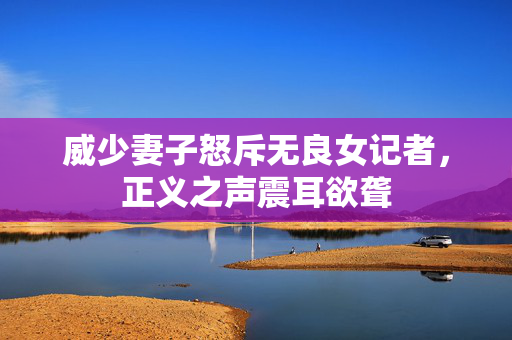 威少妻子怒斥无良女记者，正义之声震耳欲聋