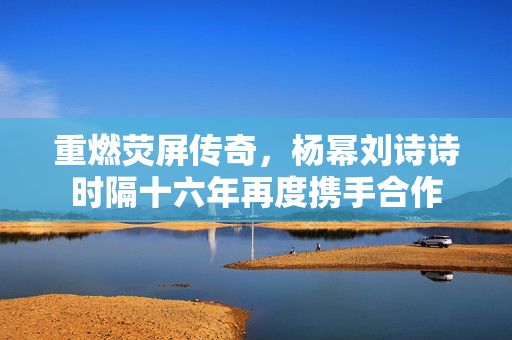 重燃荧屏传奇，杨幂刘诗诗时隔十六年再度携手合作