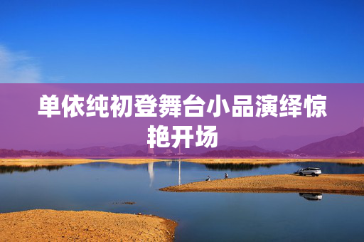 单依纯初登舞台小品演绎惊艳开场