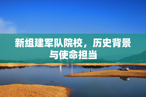新组建军队院校，历史背景与使命担当