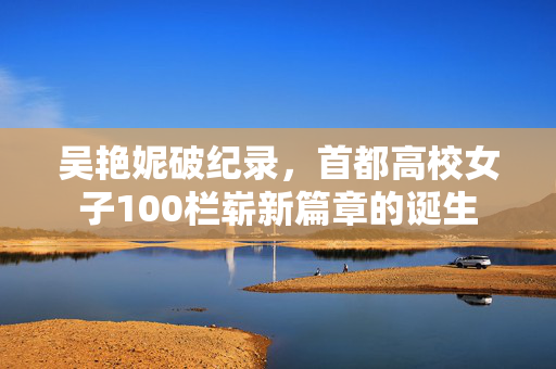 吴艳妮破纪录，首都高校女子100栏崭新篇章的诞生