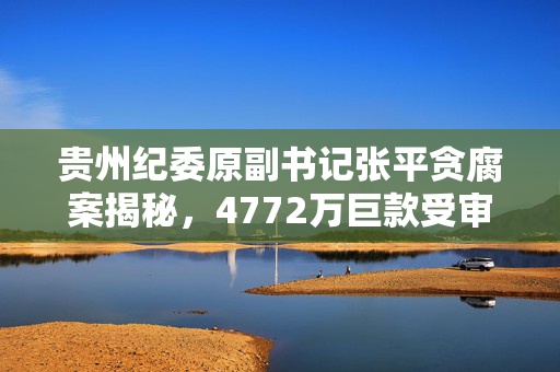 贵州纪委原副书记张平贪腐案揭秘，4772万巨款受审纪实