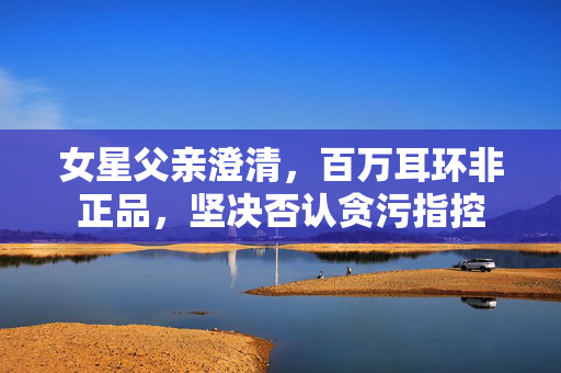 女星父亲澄清，百万耳环非正品，坚决否认贪污指控