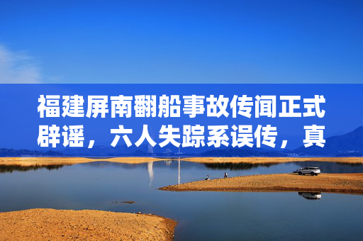 福建屏南翻船事故传闻正式辟谣，六人失踪系误传，真相揭晓
