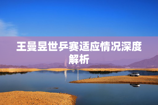 王曼昱世乒赛适应情况深度解析