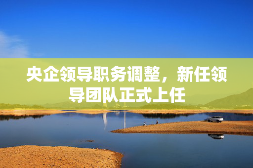 央企领导职务调整，新任领导团队正式上任