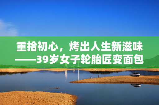 重拾初心，烤出人生新滋味——39岁女子轮胎匠变面包烘焙师的故事