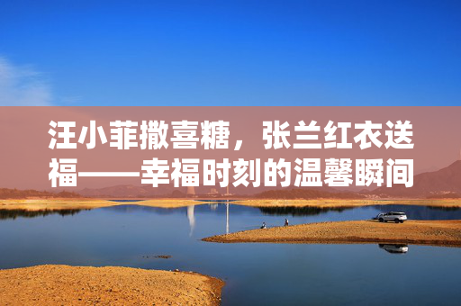 汪小菲撒喜糖，张兰红衣送福——幸福时刻的温馨瞬间