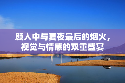 颜人中与夏夜最后的烟火，视觉与情感的双重盛宴