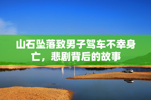 山石坠落致男子驾车不幸身亡，悲剧背后的故事