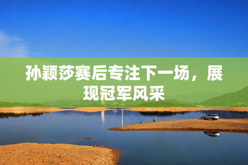 孙颖莎赛后专注下一场，展现冠军风采