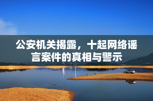 公安机关揭露，十起网络谣言案件的真相与警示