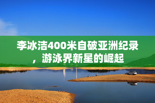 李冰洁400米自破亚洲纪录，游泳界新星的崛起