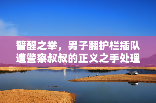 警醒之举，男子翻护栏插队遭警察叔叔的正义之手处理